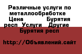 Различные услуги по металлообработке › Цена ­ 1 000 - Бурятия респ. Услуги » Другие   . Бурятия респ.